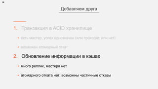 1. Транзакция в ACID хранилище
• есть мастер, успех однозначен (или проходит, или нет)
• возможен атомарный откат
2. Обновление информации в кэшах
• много реплик, мастера нет
• атомарного отката нет: возможны частичные отказы
28
Добавляем друга
 
