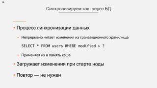 • Процесс синхронизации данных
• Непрерывно читает изменения из транзакционного хранилища 
 
SELECT * FROM users WHERE modified > ?
• Применяет их в память кэша
• Загружает изменения при старте ноды
• Повтор — не нужен 
30
Синхронизируем кэш через БД
 