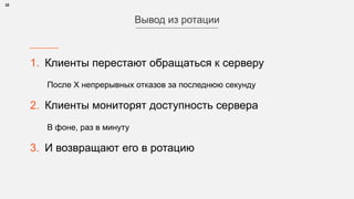 1. Клиенты перестают обращаться к серверу
После Х непрерывных отказов за последнюю секунду
2. Клиенты мониторят доступность сервера
В фоне, раз в минуту
3. И возвращают его в ротацию
32
Вывод из ротации
 