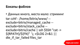Бэкапы файлов
• Данных много, места мало: стриминг
tar czhf - /home/bitrix/www/ --
exclude=bitrix/managed_cache --
exclude=bitrix/stack_cache --
exclude=bitrix/cache | ssh $SSH "cat ->
${RPATH}/${FN}" ; »$LOG 2>&1 ||
die_if_tar_failed files_tar
 