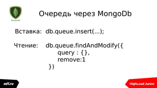 Очередь через MongoDb
Вставка: db.queue.insert(...);
Чтение: db.queue.findAndModify({
query : {},
remove:1
})
 