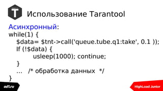 Использование Tarantool
Асинхронный:
while(1) {
$data= $tnt->call('queue.tube.q1:take', 0.1 ));
If (!$data) {
usleep(1000); continue;
}
… /* обработка данных */
}
 