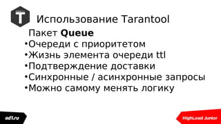 Использование Tarantool
Пакет Queue
●
Очереди с приоритетом
●
Жизнь элемента очереди ttl
●
Подтверждение доставки
●
Синхронные / асинхронные запросы
●
Можно самому менять логику
 