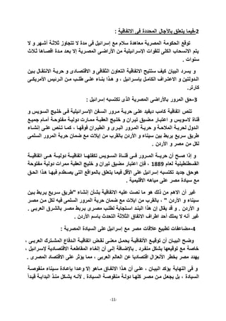 -11-
: ‫االتفاقية‬ ‫فى‬ ‫المحددة‬ ‫بالجال‬ ‫يتعلق‬ ‫2-فيما‬
‫ال‬ ‫و‬ ‫شذهر‬ ‫ثالثذة‬ ‫تتجاوز‬ ‫ال‬ ‫مدة‬ ‫فى‬ ‫إسراديل‬ ‫مع‬ ‫سالم‬ ‫معاادة‬ ‫المصرية‬ ‫الحكومة‬ ‫توقع‬
‫ثذالث‬ ‫اقصذااا‬ ‫مذدة‬ ‫بعذد‬ ‫إال‬ ‫المصذرية‬ ‫األراضذى‬ ‫من‬ ‫اقسراديلية‬ ‫للقوات‬ ‫الكلى‬ ‫االنسحاب‬ ‫يتم‬
. ‫سنوات‬
‫االقتصذا‬ ‫و‬ ‫الثقافى‬ ‫التعاون‬ ‫االتفاقية‬ ‫ستتي‬ ‫كيف‬ ‫البيان‬ ‫يسرد‬ ‫و‬‫بذين‬ ‫االنتقذال‬ ‫حريذة‬ ‫و‬ ‫دى‬
‫ذ‬‫ذ‬‫عل‬ ‫ذاء‬‫ذ‬‫بن‬ ‫ذذا‬‫ذ‬‫ا‬ ‫و‬ ، ‫ذراديل‬‫ذ‬‫بإس‬ ‫ذل‬‫ذ‬‫الكام‬ ‫ذراف‬‫ذ‬‫االعت‬ ‫و‬ ‫ذدولتين‬‫ذ‬‫ال‬‫ذى‬‫ذ‬‫األمريك‬ ‫ذرديأ‬‫ذ‬‫ال‬ ‫ذن‬‫ذ‬‫م‬ ‫ذب‬‫ذ‬‫طل‬ ‫ى‬
.‫كارتر‬
2-: ‫إسراديل‬ ‫تكتسب‬ ‫الذى‬ ‫المصرية‬ ‫باألراضى‬ ‫المرور‬ ‫حق‬
‫و‬ ‫السذويأ‬ ‫خلذيج‬ ‫فذى‬ ‫اقسذراديلية‬ ‫السذفن‬ ‫مذرور‬ ‫حريذة‬ ‫علذى‬ ‫ديفيد‬ ‫كامب‬ ‫اتفاقية‬ ‫تنص‬
‫م‬ ‫اعتبذار‬ ‫و‬ ‫السويأ‬ ‫قناة‬‫جميذع‬ ‫مذام‬ ‫مفتوحذة‬ ‫دوليذة‬ ‫ممذارت‬ ‫العقبذة‬ ‫خلذيج‬ ‫و‬ ‫تيذران‬ ‫ضذيق‬
‫ذاء‬‫ذ‬‫إنش‬ ‫علذى‬ ‫تذنص‬ ‫كمذا‬ ، ‫فوقهذا‬ ‫الطيذران‬ ‫و‬ ‫ذرى‬‫ذ‬‫الب‬ ‫المذرور‬ ‫حريذة‬ ‫و‬ ‫المالحذة‬ ‫لحريذة‬ ‫الذدول‬
‫السلمى‬ ‫المرور‬ ‫حرية‬ ‫ضمان‬ ‫مع‬ ‫إيالت‬ ‫من‬ ‫بالقرب‬ ‫األردن‬ ‫و‬ ‫سيناء‬ ‫بين‬ ‫يربط‬ ‫سريع‬ ‫طريق‬
. ‫األردن‬ ‫و‬ ‫مصر‬ ‫من‬ ‫لكل‬
‫إذا‬ ‫و‬‫ذذى‬‫ذ‬‫ف‬ ‫ذذرور‬‫ذ‬‫الم‬ ‫ذذة‬‫ذ‬‫حري‬ ‫ن‬ ‫صذذ‬‫ذذة‬‫ذ‬‫اتفاقي‬ ‫ذذى‬‫ذ‬‫ا‬ ‫ذذة‬‫ذ‬‫دولي‬ ‫ذذة‬‫ذ‬‫اتفاقي‬ ‫ذذا‬‫ذ‬‫تكفله‬ ‫ذذويأ‬‫ذ‬‫الس‬ ‫ذذاة‬‫ذ‬‫قن‬
‫لعام‬ ‫القسطنطينية‬7117‫مفتوحة‬ ‫دولية‬ ‫ممرات‬ ‫العقبة‬ ‫خليج‬ ‫و‬ ‫تيران‬ ‫مضيق‬ ‫اعتبار‬ ‫فإن‬ ،
‫الحذق‬ ‫اذذا‬ ‫فيهذا‬ ‫يصذطدم‬ ‫التى‬ ‫بالمواقع‬ ‫يتعلق‬ ‫فيما‬ ‫األقل‬ ‫على‬ ‫إسراديل‬ ‫تكتسب‬ ‫جديد‬ ‫اوحق‬
. ‫االقليمية‬ ‫مياا‬ ‫على‬ ‫مصر‬ ‫سيادة‬ ‫مع‬
‫من‬ ‫االام‬ ‫ن‬ ‫غير‬‫او‬ ‫ذلك‬‫بذين‬ ‫يذربط‬ ‫سذريع‬ ‫"طريق‬ ‫إنشاء‬ ‫بشأن‬ ‫االتفاقية‬ ‫علي‬ ‫نصت‬ ‫ما‬
‫مصذر‬ ‫مذن‬ ‫لكل‬ ‫في‬ ‫السلمى‬ ‫المرور‬ ‫حرية‬ ‫ضمان‬ ‫مع‬ ‫ايالت‬ ‫من‬ ‫بالقرب‬ ، " ‫األردن‬ ‫و‬ ‫سيناء‬
. ‫العربذى‬ ‫بالشذرق‬ ‫مصذر‬ ‫يذربط‬ ‫مصذرى‬ ‫لطلذب‬ ‫اسذتجابة‬ ‫البنذد‬ ‫اذا‬ ‫إن‬ ‫يقال‬ ‫قد‬ ‫و‬ . ‫األردن‬ ‫و‬
‫الثالثة‬ ‫االتفاق‬ ‫اطراف‬ ‫حد‬ ‫يملك‬ ‫ال‬ ‫ن‬ ‫غير‬. ‫األردن‬ ‫باسم‬ ‫التحدث‬
5-: ‫المصرية‬ ‫السيادة‬ ‫على‬ ‫إسراديل‬ ‫مع‬ ‫مصر‬ ‫عالقات‬ ‫تطبيع‬ ‫مضاعفات‬
، ‫ذى‬‫ذ‬‫العرب‬ ‫ذترك‬‫ذ‬‫المش‬ ‫ذدفاي‬‫ذ‬‫ال‬ ‫اتفاقيذة‬ ‫ذل‬‫ذ‬‫نق‬ ‫ذى‬‫ذ‬‫معن‬ ‫ذل‬‫ذ‬‫يحم‬ ‫األتفاقيذة‬ ‫ذع‬‫ذ‬‫توقي‬ ‫ن‬ ‫ذان‬‫ذ‬‫البي‬ ‫وضذ‬
، ‫قسذراديل‬ ‫االقتصذادية‬ ‫المقاطعذة‬ ‫إليذاء‬ ‫ن‬ ‫إلذى‬ ‫باقضذافة‬ . ‫منفذرد‬ ‫بشكل‬ ‫توقيعها‬ ‫مع‬ ‫خاصة‬
‫العربى‬ ‫العالم‬ ‫عن‬ ‫اقتصاديا‬ ‫األنعزال‬ ‫بخطر‬ ‫مصر‬ ‫يهدد‬. ‫المصرى‬ ‫االقتصاد‬ ‫على‬ ‫يؤثر‬ ‫مما‬ ،
‫النهاية‬ ‫فى‬ ‫و‬‫منقوصذة‬ ‫سذيناء‬ ‫بإعذادة‬ ‫وعذدا‬ ‫إال‬ ‫مذااو‬ ‫االتفذاق‬ ‫اذذا‬ ‫ن‬ ‫علذى‬ ، ‫البيذان‬ ‫يؤكد‬
ً‫ا‬‫قيذد‬ ‫البدايذة‬ ‫منذذ‬ ‫يشذكل‬ ‫ألنذ‬ . ‫السذيادة‬ ‫منقوصذة‬ ‫دولذة‬ ‫كلهذا‬ ‫مصذر‬ ‫مذن‬ ‫يجعذل‬ ‫بل‬ ، ‫السيادة‬
 