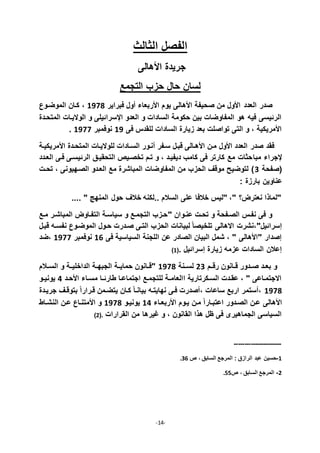 -14-
‫الثالث‬ ‫الفصل‬
‫األاالى‬ ‫جريدة‬
‫التجمع‬ ‫حزب‬ ‫حال‬ ‫لسان‬
‫العدد‬ ‫صدر‬‫فبراير‬ ‫ول‬ ‫األربعاء‬ ‫يوم‬ ‫األاالى‬ ‫صحيفة‬ ‫من‬ ‫األول‬7711،‫الموضذوي‬ ‫كذان‬
‫المتحذدة‬ ‫الواليذات‬ ‫و‬ ‫اقسراديلى‬ ‫العدو‬ ‫و‬ ‫السادات‬ ‫حكومة‬ ‫بين‬ ‫المفاوضات‬ ‫او‬ ‫في‬ ‫الرديسى‬
‫فى‬ ‫للقدأ‬ ‫السادات‬ ‫زيارة‬ ‫بعد‬ ‫تواصلت‬ ‫التى‬ ‫و‬ ، ‫األمريكية‬77‫نوفمبر‬7711.
‫األمريكيذة‬ ‫المتحذدة‬ ‫للواليذات‬ ‫السذادات‬ ‫نذور‬ ‫سذفر‬ ‫قبذل‬ ‫األاذالى‬ ‫مذن‬ ‫األول‬ ‫العدد‬ ‫صدر‬ ‫فقد‬
‫مبا‬ ‫قجراء‬‫العذدد‬ ‫فذى‬ ‫الرديسذى‬ ‫التحقيذق‬ ‫تخصذيص‬ ‫تذم‬ ‫و‬ ، ‫ديفيذد‬ ‫كامب‬ ‫فى‬ ‫كارتر‬ ‫مع‬ ‫حثات‬
‫(صفحة‬2‫تحذت‬ ، ‫الصذهيونى‬ ‫العذدو‬ ‫مع‬ ‫المباشرة‬ ‫المفاوضات‬ ‫من‬ ‫الحزب‬ ‫موقف‬ ‫لتوضي‬
: ‫بارزة‬ ‫عناوين‬
.... " ‫المنهج‬ ‫حول‬ ‫خالف‬ ‫..لكن‬ ‫السالم‬ ‫على‬ ‫خالفا‬ ‫"ليأ‬ ،" ‫نعترل؟‬ ‫"لماذا‬
" ‫عنذوان‬ ‫تحذت‬ ‫و‬ ‫الصذفحة‬ ‫نفذأ‬ ‫فى‬ ‫و‬‫مذع‬ ‫المباشذر‬ ‫التفذاول‬ ‫سياسذة‬ ‫و‬ ‫التجمذع‬ ‫حذزب‬
‫االاالى‬ ‫إسراديل"،نشرت‬‫قبذل‬ ‫نفسذ‬ ‫الموضذوي‬ ‫حذول‬ ‫صذدرت‬ ‫التذى‬ ‫الحزب‬ ‫لبيانات‬ ً‫ا‬‫تلخيص‬
‫فى‬ ‫السياسية‬ ‫اللجنة‬ ‫عن‬ ‫الصادر‬ ‫البيان‬ ‫شمل‬ ، " ‫"األاالى‬ ‫إصدار‬79‫نوفمبر‬7711‫،ضد‬
. ‫إسراديل‬ ‫زيارة‬ ‫عزم‬ ‫السادات‬ ‫إعالن‬(7
‫ذم‬‫ذ‬‫رق‬ ‫ذانون‬‫ذ‬‫ق‬ ‫ذدور‬‫ذ‬‫ص‬ ‫ذد‬‫ذ‬‫بع‬ ‫و‬22‫ذنة‬‫ذ‬‫لس‬7711‫ذالم‬‫ذ‬‫الس‬ ‫و‬ ‫ذة‬‫ذ‬‫الداخلي‬ ‫ذة‬‫ذ‬‫الجبه‬ ‫ذة‬‫ذ‬‫حماي‬ ‫ذانون‬‫ذ‬‫"ق‬
‫األحذد‬ ‫مسذاء‬ ‫ذا‬‫ذ‬‫طارد‬ ‫اجتماعذا‬ ‫للتجمذع‬ ‫ذة‬‫ذ‬‫االعام‬ ‫السذكرتارية‬ ‫عقذدت‬ ، " ‫االجتمذاعى‬5‫ذو‬‫ذ‬‫يوني‬
7711‫جريذدة‬ ‫بتوقذف‬ ً‫ا‬‫قذرار‬ ‫يتضذمن‬ ‫كذان‬ ً‫ا‬‫بيانذ‬ ‫نهايتذ‬ ‫فذى‬ ‫صدرت‬ ، ‫ساعات‬ ‫اربع‬ ‫ستمر‬ ،
‫مذن‬ ً‫ا‬‫اعتبذار‬ ‫الصذدور‬ ‫عذن‬ ‫األاالى‬‫األربعذاء‬ ‫يذوم‬75‫يونيذو‬7711‫النشذاط‬ ‫عذن‬ ‫األمتنذاي‬ ‫و‬
‫القرارات‬ ‫من‬ ‫غيراا‬ ‫و‬ ، ‫القانون‬ ‫اذا‬ ‫ظل‬ ‫فى‬ ‫الجماايرى‬ ‫السياسى‬.(2
-----------------------
7-‫ص‬ ، ‫السابق‬ ‫المرجع‬ : ‫الرازق‬ ‫عبد‬ ‫حسين‬29.
2-‫ص‬ ، ‫السابق‬ ‫المرجع‬88.
 