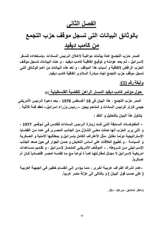 -6-
‫الثانى‬ ‫الفصل‬
‫التجمع‬ ‫حزب‬ ‫موقف‬ ‫تسجل‬ ‫التى‬ ‫البيانات‬ ‫بالوثادق‬
‫ديفيد‬ ‫كامب‬ ‫من‬
‫ذفر‬‫ذ‬‫للس‬ ‫،بإسذتعداده‬ ‫ذادات‬‫ذ‬‫الس‬ ‫الذرديأ‬ ‫قعذالن‬ ‫ذة‬‫ذ‬‫مواكب‬ ‫بيانذات‬ ‫عذدة‬ ‫ذع‬‫ذ‬‫التجم‬ ‫حذزب‬ ‫صذدر‬
‫ذف‬‫ذ‬‫موق‬ ‫تسذجل‬ ‫البيانذات‬ ‫ذذه‬‫ذ‬‫ا‬ ‫و‬ ، ‫ديفيذد‬ ‫كامذب‬ ‫ذة‬‫ذ‬‫إتفاقي‬ ‫توقيذع‬ ‫و‬ ‫عودتذ‬ ‫ذد‬‫ذ‬‫بع‬ ‫ثذم‬ ، ‫قسذراديل‬
‫الموقف‬ ‫اذا‬ ‫سباب‬ ‫و‬ ‫قتفاقية‬ ‫الرافل‬ ‫الحزب‬‫التذى‬ ‫الوثذادق‬ ‫اذم‬ ‫من‬ ‫البيانات‬ ‫اذه‬ ‫تعد‬ ‫و‬ ،
‫التجمع‬ ‫حزب‬ ‫موقف‬ ‫تسجل‬‫ديفيد‬ ‫كامب‬ ‫اتفاقية‬ ‫و‬ ‫السالم‬ ‫مبادرة‬ ‫تجاه‬.
: 7( ‫رقم‬ ‫وثيقة‬
7( ‫الفلسطينية‬ ‫للقضية‬ ‫الراان‬ ‫المسار‬ ‫ديفيد‬ ‫كامب‬ ‫مؤتمر‬ ‫حول‬
، ‫التجمع‬ ‫حزب‬ ‫صدر‬‫البيان‬ ‫اذا‬‫فى‬71‫غسذطأ‬7711‫األمريكذى‬ ‫الذرديأ‬ ‫دعذوة‬ ‫بعذد‬ ،
‫بيجن‬ ‫لمناحم‬ ‫و‬ ‫السادات‬ ‫للرديأ‬ ‫كارتر‬ ‫جيمى‬–‫إسراديل‬ ‫وزراء‬ ‫رديأ‬–. ‫ثالثية‬ ‫قمة‬ ‫لعقد‬
: ‫النقد‬ ‫و‬ ‫بالتحليل‬ ‫البيان‬ ‫اذا‬ ‫يتناول‬
-‫ذوفمبر‬‫ذ‬‫ن‬ ‫ذى‬‫ذ‬‫ف‬ ‫ذدأ‬‫ذ‬‫للق‬ ‫ذادات‬‫ذ‬‫الس‬ ‫ذرديأ‬‫ذ‬‫ال‬ ‫ذارة‬‫ذ‬‫زي‬ ‫ذت‬‫ذ‬‫تل‬ ‫ذى‬‫ذ‬‫الت‬ ‫ذابقة‬‫ذ‬‫الس‬ ‫ذات‬‫ذ‬‫المفاوض‬7711،
‫القضذايا‬ ‫مذن‬ ‫عذدد‬ ‫فذى‬ ‫المصذرى‬ ‫الجانذب‬ ‫مذن‬ ‫التنذازل‬ ‫معنذى‬ ‫حملت‬ ‫نها‬ ‫الحزب‬ ‫يرى‬ ‫التى‬ ‫و‬
‫بإسر‬ ‫الكامل‬ ‫األعتراف‬ ‫،مثل‬ ‫مقابل‬ ‫دونما‬ ‫األستراتيجية‬‫العسكرية‬ ‫و‬ ‫األمنية‬ ‫بمطالبها‬ ‫و‬ ‫اديل‬
‫الجانب‬ ‫صعد‬ ‫حين‬ ‫فى‬ ‫الجوار‬ ‫حسن‬ ‫و‬ ‫التعاي‬ ‫ساأ‬ ‫على‬ ‫العالقات‬ ‫تطبيع‬ ‫و‬ ، ‫السياسة‬ ‫و‬
. ‫ذروط‬‫ذ‬‫ش‬ ‫ذن‬‫ذ‬‫م‬ ‫ذراديلى‬‫ذ‬‫اقس‬-‫ذاعدات‬‫ذ‬‫مس‬ ‫ذديم‬‫ذ‬‫تق‬ ‫و‬ ، ‫ذراديل‬‫ذ‬‫قس‬ ‫ذاز‬‫ذ‬‫المنح‬ ‫ذى‬‫ذ‬‫األمريك‬ ‫ذف‬‫ذ‬‫الموق‬
‫اقتصذ‬ ‫لمصذر‬ ‫ذ‬‫ذ‬‫تقدم‬ ‫مذا‬ ‫مذع‬ ً‫ا‬‫ذ‬‫ذ‬‫نوع‬ ‫ة‬ ً‫ا‬‫كمذ‬ ‫لمقارنتهذا‬ ‫ذال‬‫ذ‬‫مج‬ ‫ال‬ ‫قسذراديل‬ ‫امريكيذة‬‫م‬ ‫ذان‬‫ذ‬‫ك‬ ً‫ا‬‫ادي‬
.ً‫ا‬‫عسكري‬
-‫العربيذة‬ ‫الجبهذة‬ ‫فذى‬ ‫خطيذر‬ ‫إنقسذام‬ ‫إلذى‬ ‫يذؤدى‬ ‫ممذا‬ ، ‫خذرى‬ ‫عربيذة‬ ‫طذراف‬ ‫إشراك‬ ‫عدم‬
.ً‫ا‬‫عربي‬ ‫مصر‬ ‫عزلة‬ ‫إلى‬ ‫بالتالى‬ ‫و‬ ‫البيان‬ ‫قول‬ ‫حسب‬ ‫على‬ (
7-‫ص‬ ، ‫المالحق‬ ‫انظر‬77–28.
 