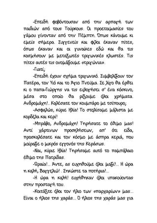 -Επειδή φοβόντουσαν από την αρπαγή των
παιδιών από τους Τούρκους. Οι προετοιμασίες του
γάμου γίνονταν από την Πέμπτη. Όπως κάνουμε κι
εμείς σήμερα. Συγγενείς και φίλοι έκαναν πίτες,
όπως έκαναν και οι γυναίκες εδώ και θα τις
κοσμήσουν με μεταξωτές τριγωνικές κλωστές. Τις
πίτες αυτές τις ονομάζουμε «τριγώνια».
-Γιατί;
-Επειδή έχουν σχήμα τριγωνικό. Συμβολίζουν τον
Πατέρα, τον Υιό και το Άγιο Πνεύμα. Σε λίγο θα έρθει
κι ο παπα-Γιώργης να τις ευλογήσει σ' ένα κόσκινο,
μέσα στο οποίο θα ρίξουμε όλοι χρήματα.
Ανδρομάχη!.. Καλέσατε τον κουμπάρο με τσίπουρο;
-Ασφαλώς, κύριε Ηλία! Το στολίσαμε μάλιστα με
κορδέλα και κερί!
-Μπράβο, Ανδρομάχη! Τηρήσατε το έθιμο μας!
Αντί χάρτινων προσκλήσεων, απ' ότι είδα,
προσκαλέσατε και τον κόσμο με άσπρα κεριά, που
μοίραζε ο μικρός εγγονός της Κεράσως.
-Ναι, κύριε Ηλία! Τηρήσαμε αυτό το παμπάλαιο
έθιμο της Πατρίδας.
-Ωραία!... Άντε, ας ευχηθούμε όλοι μαζί!... Η ώρα
η καλή, Βαγγελιώ! . Σηκώστε τα ποτήρια!...
-Η ώρα η καλή! ευχήθηκαν όλοι υπακούοντας
στην προσταγή του.
-Κοιτάξτε όλοι τον ήλιο των «παρχαρίων» μας...
Είναι ο ήλιος της χαράς... Ο ήλιος της χαράς μας για
 