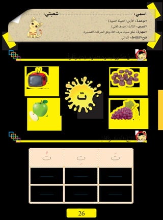 ..........:‫�شعبتي‬..............................................:‫ا�سمي‬
)‫اللغوية‬‫(التهيئة‬‫أولى‬‫ل‬‫ا‬:‫الوحدة‬
)‫لغتي‬‫(حروف‬‫الثالث‬:‫الدر�س‬
.‫الق�صيرة‬‫الحركات‬‫وفق‬‫التاء‬‫حرف‬‫�صوت‬‫نطق‬:‫المهارة‬
‫إثرائي‬�:‫الن�شاط‬‫نوع‬
:ُ‫أ‬�َ‫ر‬ْ‫ق‬َ‫أ‬�َ‫و‬،)‫(ت‬ ِ‫ف‬ْ‫ر‬َ‫الح‬ ِ‫وت‬ َ‫ِ�ص‬‫ب‬ َ‫ة‬َ‫ر‬‫و‬ ُّ‫ال�ص‬ ُ‫ل‬ ِ‫�ص‬َ‫أ‬�
: ُ‫ُب‬‫ت‬ْ‫ك‬َ‫أ‬�َ‫و‬، َ‫ِّقاط‬‫ن‬‫ال‬ ُ‫ع‬َّ‫ب‬َ‫ت‬َ‫ت‬َ‫أ‬�
‫ت‬
َ‫ت‬ِ‫ت‬ُ‫ت‬
...................................................
...................................................
26
 