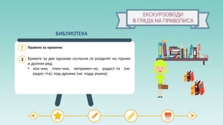 Правило за правопис
2 Буквите за две еднакви съгласни се разделят на горния
и долния ред:
• кон-ник, плен-ник, непремен-но, радост-та (не:
радос-тта), под-дръжка (не: подд-ръжка).
БИБЛИОТЕКА
 