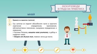 Правило за правопис (запетая)
Със запетаи се отделят обособените части в простото
изречение - определения, приложения,
обстоятелствени пояснения, сказуемни определения и
сравнения:
• Госпожа Петрова, нашата нова учителка, е добър и
сърдечен човек.
• Уморен от дългия път, човекът легна да поспи.
1
МУЗЕЙ
 