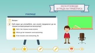2
Въпрос
Кой израз ще употребите, ако искате продавачът да ви
покаже интересуващия ви велосипед?
А
Б
Хей, я ми покажи онова колело.
Моля да ми покажете онзи велосипед.
Я ми покажи онзи велосипед, бе.В
УЧИЛИЩЕ
 