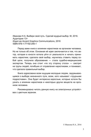 3
Иванова Н.А. Выбери свой путь. Сделай мудрый выбор. М, 2016.
Аудитория 13+
Издат-во Accent Graphics Communications, 2016
ISBN 978-1-77192-295-1
Перед вами книга о влиянии наркотиков на организм человека.
Но не только об этом. Основная её идея заключается в том, что ав-
тор, которая в юности хотела уйти от реальности и начать прини-
мать наркотики, сделала свой выбор, научилась ставить перед со-
бой цели, получила образование — стала судебно-медицинским
экспертом. Теперь она стоит «по эту сторону стола» — смотрит
на трупы людей, погибших от отравления наркотиками, и понимает,
что сделала правильный выбор.
Книга адресована всем ищущим молодым людям, задумываю-
щимся о выборе жизненного пути, всем, кого называют «трудными
подростками». Она будет интересна взрослым, которые хотели бы
узнать о влиянии наркотиков и некоторых других веществ на орга-
низм человека.
Рекомендовано читать данную книгу на электронных устройст-
вах с цветным экраном.
© Иванова Н.А., 2016
 