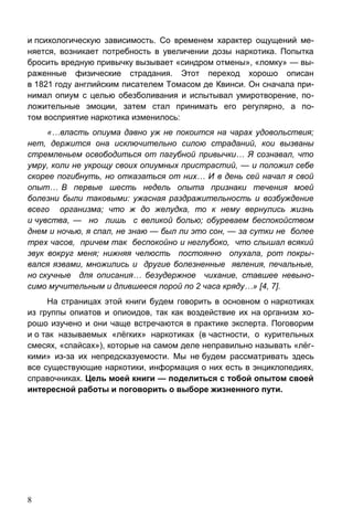 8
и психологическую зависимость. Со временем характер ощущений ме-
няется, возникает потребность в увеличении дозы наркотика. Попытка
бросить вредную привычку вызывает «синдром отмены», «ломку» — вы-
раженные физические страдания. Этот переход хорошо описан
в 1821 году английским писателем Томасом де Квинси. Он сначала при-
нимал опиум с целью обезболивания и испытывал умиротворение, по-
ложительные эмоции, затем стал принимать его регулярно, а по-
том восприятие наркотика изменилось:
«…власть опиума давно уж не покоится на чарах удовольствия;
нет, держится она исключительно силою страданий, кои вызваны
стремленьем освободиться от пагубной привычки… Я сознавал, что
умру, коли не укрощу своих опиумных пристрастий, — и положил себе
скорее погибнуть, но отказаться от них… И в день сей начал я свой
опыт… В первые шесть недель опыта признаки течения моей
болезни были таковыми: ужасная раздражительность и возбуждение
всего организма; что ж до желудка, то к нему вернулись жизнь
и чувства, — но лишь с великой болью; обуреваем беспокойством
днем и ночью, я спал, не знаю — был ли это сон, — за сутки не более
трех часов, причем так беспокойно и неглубоко, что слышал всякий
звук вокруг меня; нижняя челюсть постоянно опухала, рот покры-
вался язвами, множились и другие болезненные явления, печальные,
но скучные для описания… безудержное чихание, ставшее невыно-
симо мучительным и длившееся порой по 2 часа кряду…» [4, 7].
На страницах этой книги будем говорить в основном о наркотиках
из группы опиатов и опиоидов, так как воздействие их на организм хо-
рошо изучено и они чаще встречаются в практике эксперта. Поговорим
и о так называемых «лёгких» наркотиках (в частности, о курительных
смесях, «спайсах»), которые на самом деле неправильно называть «лёг-
кими» из-за их непредсказуемости. Мы не будем рассматривать здесь
все существующие наркотики, информация о них есть в энциклопедиях,
справочниках. Цель моей книги — поделиться с тобой опытом своей
интересной работы и поговорить о выборе жизненного пути.
 