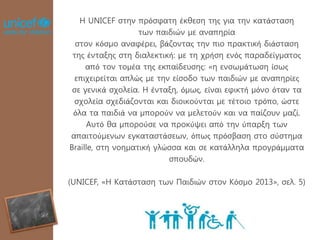 Η UNICEF στην πρόσφατη έκθεση της για την κατάσταση
των παιδιών με αναπηρία
στον κόσμο αναφέρει, βάζοντας την πιο πρακτική διάσταση
της ένταξης στη διαλεκτική: με τη χρήση ενός παραδείγματος
από τον τομέα της εκπαίδευσης: «η ενσωμάτωση ίσως
επιχειρείται απλώς με την είσοδο των παιδιών με αναπηρίες
σε γενικά σχολεία. Η ένταξη, όμως, είναι εφικτή μόνο όταν τα
σχολεία σχεδιάζονται και διοικούνται με τέτοιο τρόπο, ώστε
όλα τα παιδιά να μπορούν να μελετούν και να παίζουν μαζί.
Αυτό θα μπορούσε να προκύψει από την ύπαρξη των
απαιτούμενων εγκαταστάσεων, όπως πρόσβαση στο σύστημα
Braille, στη νοηματική γλώσσα και σε κατάλληλα προγράμματα
σπουδών.
(UNICEF, «Η Κατάσταση των Παιδιών στον Κόσμο 2013», σελ. 5)
 