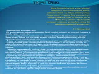 Навчаючи дітей, я навчаюсь і сама.
Мій особистий досвід роботи побудований на досвіді корифеїв педагогіки та психології. Навчаюсь і
сьогодні у колег – сучасників.
Урок намагаюся розпочати, поглянувши в очі кожному із моїх учнів. Це нам допомагає у спільній
роботі. Учень – людина, хоча й маленька, але будь- кому з нас для комфортного стану необхідні
самоутвердження, самовираження, успіх.
Людина – це саморозвиавльна система, що все пропускає через своє усвідомлення і свою душу. Згідно
з цим твердженням мають змінитися цінності орієнтації вчителя , бо він повинен уявляти , що
перед ним не просто діти , яких треба виховувати, а й яскраві, неповторні індивідуальності , що їм
необхідно допомагати в отриманні та засвоєнні досвіду старшого покоління, їх треба розвивати і
цінувати.
Традиційне навчання нагадує гладеньку доріжку, з якої прибрали всі, навіть найменші камінчики ,
але всім добре відомо , що навіть маленька дитина не йтиме слухняно з мамою за ручку по
найрівнішій доріжці , якщо поруч буде знаходиться смуга перешкод. Виходить парадокс: діти , яких
учитель веде рівною дорогою до знань, йдуть і спотикаються. Ми, вчителі, спрямовуємо колосальні
зусилля на те , щоб зробити виклад програмного матеріалу з математики на уроці
якнайрозумнішим , щоб учню було легко його засвоїти , тобто полегшуємо його працю, і в той же
час – перешкоджаємо процесу його самоутвердження як особистості. Ми звільняємо від права мати
власну думку , не створюємо на уроці ситуацій для роздумів, міркувань, досліджень, притупляємо
допитливість учня, перетворивши процес навчання на завантаження пам’яті учня великою
кількістю правил, формул, термінів. Але учень хоче навчитися розуміти, міркувати, він здатний
пізнавати, порівнювати, аналізувати і робити висновки.
Тому сьогодні в процесі своєї роботи буду намагатися використовувати інноваційні технології
навчання, які спрямовані передовсім на розвиток особистості учня.
 
ТВОРЧЕ КРЕДО
 
