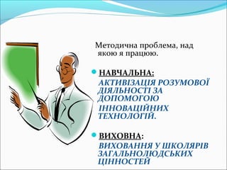 Методична проблема, над
якою я працюю.
НАВЧАЛЬНА:
АКТИВІЗАЦІЯ РОЗУМОВОЇ
ДІЯЛЬНОСТІ ЗА
ДОПОМОГОЮ
ІННОВАЦІЙНИХ
ТЕХНОЛОГІЙ.
ВИХОВНА:
ВИХОВАННЯ У ШКОЛЯРІВ
ЗАГАЛЬНОЛЮДСЬКИХ
ЦІННОСТЕЙ
 