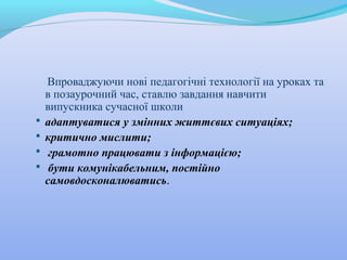 Впроваджуючи нові педагогічні технології на уроках та
в позаурочний час, ставлю завдання навчити
випускника сучасної школи
 адаптуватися у змінних життєвих ситуаціях;
 критично мислити;
 грамотно працювати з інформацією;
 бути комунікабельним, постійно
самовдосконалюватись.
 
