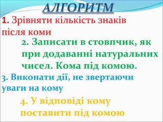 1. Зрівняти кількість знаків
після коми
2. Записати в стовпчик, як
при додаванні натуральних
чисел. Кома під комою.
3. Виконати дії, не звертаючи
уваги на кому
4. У відповіді кому
поставити під комою
 