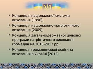 • Концепція національної системи
виховання (1996);
• Концепція національно-патріотичного
виховання (2009);
• Концепція Загальнодержавної цільової
програми патріотичного виховання
громадян на 2013-2017 рр.;
• Концепція громадянської освіти та
виховання в Україні (2012).
 