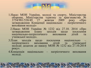 1.Наказ МОН України, молоді та спорту, Міністерства
оборони, Міністерства туризму та краєзнавства №
3754/981/538/49 27 жовтня 2009 року «Про
затвердження Концепції національно – патріотичного
виховання молоді»
2.Наказ МОН України № 1232 від 27.10. 2014 «Про
затвердження плану заходів щодо посилення
національно-патріотичного виховання дітей та
учнівської молоді».
3.План заходів щодо посилення національно –
патріоичного виховання дітей та учнівської
молоді( додаток до наказу МОН № 1232 від 27.10.2014
року».
4.Концепція національно – патріотичного виховання
молоді.
 