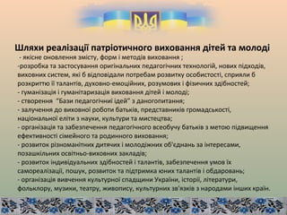 Шляхи реалізації патріотичного виховання дітей та молоді
- якісне оновлення змісту, форм і методів виховання ;
-розробка та застосування оригінальних педагогічних технологій, нових підходів,
виховних систем, які б відповідали потребам розвитку особистості, сприяли б
розкриттю її талантів, духовно-емоційних, розумових і фізичних здібностей;
- гуманізація і гуманітаризація виховання дітей і молоді;
- створення “Бази педагогічниї ідей” з даногопитання;
- залучення до виховної роботи батьків, представників громадськості,
національної еліти з науки, культури та мистецтва;
- організація та забезпечення педагогічного всеобучу батьків з метою підвищення
ефективності сімейного та родинного виховання;
- розвиток різноманітних дитячих і молодіжних об'єднань за інтересами,
позашкільних освітньо-виховних закладів;
- розвиток індивідуальних здібностей і талантів, забезпечення умов їх
самореалізації, пошук, розвиток та підтримка юних талантів і обдаровань;
- організація вивчення культурної спадщини України, історії, літератури,
фольклору, музики, театру, живопису, культурних зв'язків з народами інших країн.
 
