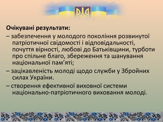 Очікувані результати:
– забезпечення у молодого покоління розвинутої
патріотичної свідомості і відповідальності,
почуття вірності, любові до Батьківщини, турботи
про спільне благо, збереження та шанування
національної пам’яті;
– зацікавленість молоді щодо служби у Збройних
силах України.
– створення ефективної виховної системи
національно-патріотичного виховання молоді.
 