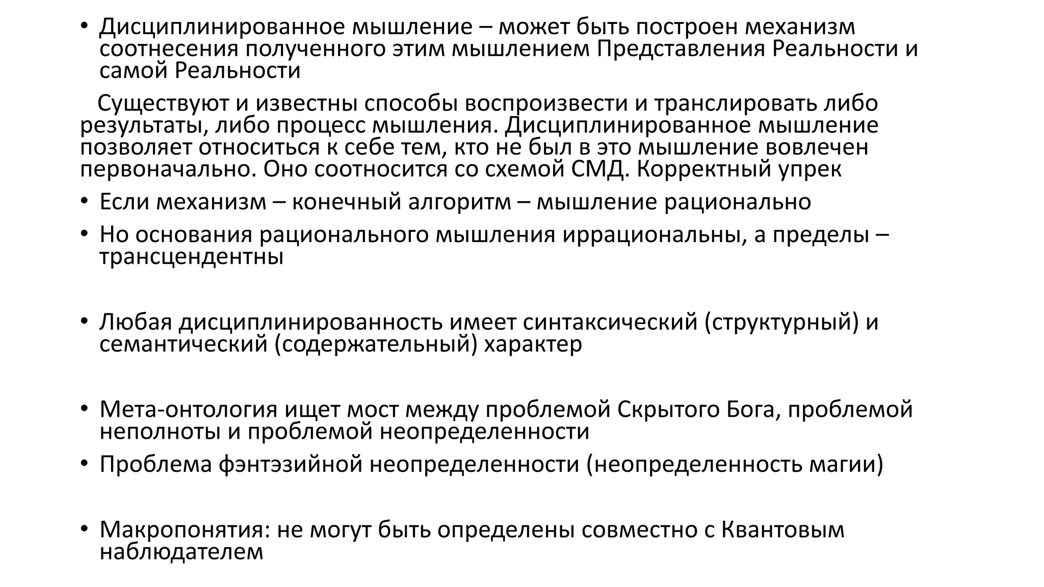 • Дисциплинированное мышление – может быть построен механизм
соотнесения полученного этим мышлением Представления Реальности и
самой Реальности
Существуют и известны способы воспроизвести и транслировать либо
результаты, либо процесс мышления. Дисциплинированное мышление
позволяет относиться к себе тем, кто не был в это мышление вовлечен
первоначально. Оно соотносится со схемой СМД. Корректный упрек
• Если механизм – конечный алгоритм – мышление рационально
• Но основания рационального мышления иррациональны, а пределы –
трансцендентны
• Любая дисциплинированность имеет синтаксический (структурный) и
семантический (содержательный) характер
• Мета-онтология ищет мост между проблемой Скрытого Бога, проблемой
неполноты и проблемой неопределенности
• Проблема фэнтэзийной неопределенности (неопределенность магии)
• Макропонятия: не могут быть определены совместно с Квантовым
наблюдателем
 