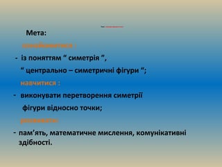 Тема : Симетрія відносно точки
Мета:
ознайомитися :
- із поняттям “ симетрія ”,
“ центрально – симетричні фігури “;
навчитися :
- виконувати перетворення симетрії
фігури відносно точки;
розвивати:
- пам’ять, математичне мислення, комунікативні
здібності.
 
