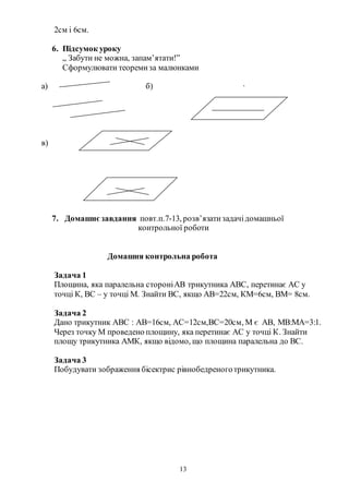 13
2см і 6см.
6. Підсумок уроку
„ Забути не можна, запам’ятати!”
Сформулювати теоремиза малюнками
а) б) ∙
в)
7. Домашнєзавдання повт.п.7-13, розв’язатизадачідомашньої
контрольної роботи
Домашня контрольна робота
Задача 1
Площина, яка паралельна стороніАВ трикутника АВС, перетинає АС у
точці К, ВС – у точці М. Знайти ВС, якщо АВ=22см, КМ=6см, ВМ= 8см.
Задача 2
Дано трикутник АВС : АВ=16см, АС=12см,ВС=20см, М є АВ, МВ:МА=3:1.
Через точку М проведено площину, яка перетинає АС у точці К. Знайти
площу трикутника АМК, якщо відомо, що площина паралельна до ВС.
Задача 3
Побудувати зображення бісектрис рівнобедреноготрикутника.
 