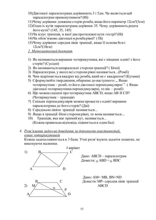 15
10)Діагоналі паралелограма дорівнюють 3 і 5дм. Чи являється цей
паралелограм прямокутником?(Ні)
11)Чому дорівнює довжина сторін ромба, якщо його периметр 12см?(3см)
12)Один із кутів паралелограма дорівнює 35. Чому дорівнюють решта
його кути? (145, 35, 145)
13)Чи існує трапеція, в якої два протилежні кути гострі?(Ні)
14)Чи обов’язково діагоналі в ромбарівні? ( Ні)
15)Чому дорівнює середня лінія трапеції, якщо її основи8см і
12см?(10см)
2. Математичнийдиктант
1) Як називаються вершини чотирикутника, які є кінцями однієї з його
сторін? (Сусідні)
2) Як називаються непаралельні сторонитрапеції? ( Бічні)
3) Паралелограм, у якого всі сторонирівні називається...(Ромб)
4) Чим відрізняється квадрат від ромба, який не є квадратом?(Кутами)
5) Сформулюйте твердження, обернене до наступного:„ Якщо
чотирикутник – ромб, то його діагоналі перпендикулярні ”. ( Якщо
діагоналі чотирикутника перпендикулярні, то він – ромб)
6) Що можна сказати про чотирикутник АВСD, якщо АВ ІІ СD?
(Чотирикутник – трапеція)
7) Скільки перпендикулярів можна провестиз однієї вершини
паралелограма до його сторін? (Дві)
8) Середньоюлінією трапеції називається...
9) Якщо в трапеції бічні сторонирівні, то вона називається...
10) Трапеція, яка має прямийкут, називається...
(Кожна правильна відповідь оцінюється в одинбал)
4. Розв’язання задач на доведення за допомогою властивостей,
ознак чотирикутників
Кожна задачаоцінюється в 3 бали. Учні розв’язують задачів зошитах, не
виконуючи малюнки.
І варіант
1) B C
Дано: АВСD – паралелограм
Довести: АВD = ВDC
A D
Дано: АМ= МВ, BN=ND
B C Довести:МР- середня лінія трапеції
2) M ABCD
P
A D
N
 