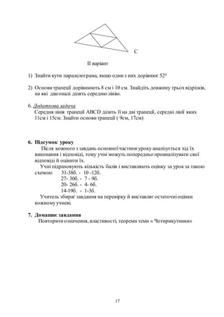 17
C
ІІ варіант
1) Знайти кути паралелограма, якщо одинз них дорівнює 520
2) Основитрапеції дорівнюють 8 см і 10 см. Знайдіть довжину трьохвідрізків,
на які діагоналі ділять середнюлінію.
6. Додаткова задача
Середня лінія трапеції АВСD ділить її на дві трапеції, середні лінії яких
11см і 15см. Знайти основитрапеції ( 9см, 17см)
6. Підсумок уроку
Після кожного з завдань основноїчастиниуроку аналізується хід їх
виконання і відповіді, тому учні можуть попередньо проаналізувати свої
відповіді й оцінити їх.
Учні підраховують кількість балів і виставляють оцінку за урокза такою
схемою 31-38б. - 10 -12б.
27- 30б. - 7 - 9б.
20- 26б. - 4- 6б.
14-19б. - 1-3б.
Учитель збираєзавдання на перевірку й виставляє остаточніоцінки
кожномуучневі.
7. Домашнє завдання
Повторитиозначення, властивості, теореми теми « Чотирикутники»
 