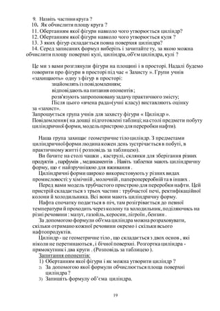 19
9. Назвіть частиникруга ?
10. Як обчислити площу круга ?
11. Обертанням якої фігури навколо чого утворюється циліндр?
12. Обертанням якої фігури навколо чого утворюється куля ?
13. 3 яких фігур складається повна поверхня циліндра?
14. Серед записаних формул виберіть і зачитайте ту, за якою можна
обчислити площу поверхні кулі, циліндра,об'єм циліндра,кулі ?
Це ми з вами розглянули фігури на площині і в просторі. Надалі будемо
говорити про фігури в просторі під час « Захисту ». Групи учнів
«захищають» одну з фігур в просторі:
знайомлятьіз повідомленням;
відповідаютьна питанняопонентів;
розв'язуютьзапропонованузадачупрактичногозмісту;
Після цього «вчена рада»(учні класу) виставляють оцінку
за «захист».
Запрошується група учнів для захисту фігури « Циліндр ».
Повідомлення( на дошці підготовлені таблиці;на столі предмети побуту
циліндричної форми,модельпристрою дляпереробки нафти).
Наша група захищає геометричне тілоциліндр. З предметами
циліндричноїформи людина кожен день зустрічаєтьсяв побуті, в
практичномужитті ( розповідь за таблицею).
Ви бачите на столі чашки , каструлі, склянки для зберігання різних
продуктів , парфумів , медикаментів . Навіть таблетки мають циліндричну
форму, що є найзручнішою для вживання .
Циліндричні форми широко використовуютьу різнихвидах
промисловості:ухімічній ,молочній ,паперопереробнійта в інших .
Перед вами модель трубчастого пристрою для переробки нафти. Цей
пристрій складається з трьох частин : трубчастої печі, ректифікаційної
колони й холодильника. Всі вони мають циліндричну форму.
Нафта спочатку подається в піч, там розігрівається до певної
температури й проходитьчерез колонута холодильник,поділяючись на
різні речовини : мазут, газойль,керосин,лігроїн ,бензин .
За допомогою формули об'єма циліндра можна розраховувати,
скільки отриманокожної речовини окремо і скільки всього
нафтопродуктів.
Циліндр - це геометричне тіло, що складаєтьсяз двох основ , які
ніколи не перетинаються,і бічної поверхні. Розгортка циліндра -
прямокутник і два круги . (Розповідь за таблицею ).
Запитання опонентів:
1) Обертанням якої фігури і як можна утворити циліндр ?
2) За допомогою якої формули обчислюєтьсяплоща поверхні
циліндра ?
3) Запишіть формулу об’єма циліндра.
 