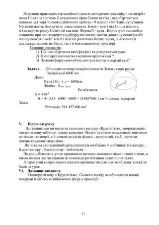 21
Яскравим прикладом гармонійної єдностіоточуючого нас світу і геометрії є
наша Сонячнасистема. її утворюють зірка Сонце та тіла , що обертаються
навколо цієї зоріпо своїхеліптичних орбітах - 9 планет і 60 "їхніх супутників.
Усі вони мають формукулі. наша планета Земля - третя від Сонця планета,
п'ята за розміром у Сонячнійсистемі. Форма її - куля . Користуючисьсвоїми
знаннями про цю геометричнуфігуру,ми маємо знайти довжинуекватора або
площу поверхні всієї Землі і взагалі розв'язатибагато задач, пов'язанихіз
дослідженнямияк на Землі, так і в міжпланетному просторі.
Питання опонентів:
1) Під час обертання якої фігури і як утворюється куля?
2) Який круг називається великим кругом кулі ?
3) За якою формулоюобчислюється площаповерхні кулі?
Задача. Обчислитиплощу поверхні планети Земля, якщо радіус
Земної кулі 6400 км .
Дано:
Куля ( О; г ) , г = 6400км .
Знайти: Sпов. Землі
Розв'язання
S = 4𝜋𝑟2
S = 4 ∙ 3,14∙ 6400 ∙ 6400 = 514457600 ( км 2) площа поверхні
Землі.
Відповідь: 514 457 600 км2
V. Підсумок уроку
Всі знання, що ви маєте на сьогодніз розділу «Круглітіла», упорядкованіі
зведені в однутаблицю схему-конспект. Вона є основоюподальшого вивчення
не тільки геометрії, а й деяких розділів фізики , астрономії, хімії, окремих
питань трудовогонавчання .
Як показав сьогоднішній урок,геометрія необхідна й робітнику,й інженеру ,
й архітектору , й астроному - тобто всім .
На уроці більшість учнів працювали активно, показали міцні знання з теми, а
також вміння застосовуватиці знання до розв'язання практичнихзадач.
А зараз учні контролериоголосятьпрізвища тих,хто має найбільшу кількість
балів за урок.
VI. Домашнє завдання
Повторититему « Круглі тіла». Скласти задачу на обчислення площі
поверхні й об’ємукомбінованих фігур у просторі.
 