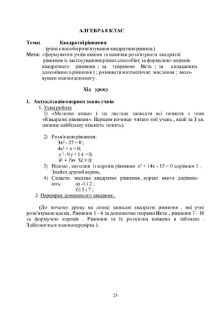 23
АЛГЕБРА 8 КЛАС
Тема: Квадратнірівняння
(різні способирозв'язування квадратнихрівнянь)
Мета: сформуватив учнів вміння та навички розв'язувати квадратні
рівняння із застосуванням різних способів ( за формулою-коренів
квадратного рівняння ; за теоремою Вієта ; за складанням
допоміжного рівняння ) ; розвиватиматематичне мислення ; вихо-
вувати взаємодопомогу.
Хід уроку
I. Актуалізаціяопорних знань учнів
1. Усна робота
1) «Мозкова атака» ( на листках записати всі поняття з теми
«Квадратні рівняння». Першим починає читати той учень , який за З хв.
напише найбільшу кількість понять).
2) Розв'язатирівняння:
Зх2 - 27 = 0 ;
4х2 + х = 0;
у2 -9у+ 14 =0;
х2 + 7х+ 12 = 0;
3) Відомо , що один із коренів рівняння х2 + 14х - 15 = 0 дорівнює 1 .
Знайти другий корінь.
4) Скласти зведене квадратне рівняння , корені якого дорівню-
ють: а) -1 і 2 ;
б) 3 і 7 ;
2. Перевірка домашнього завдання .
(До початку уроку на дошці записані квадратні рівняння , які учні
розв'язуваливдома. Рівняння 1 - 6 за допомогоютеоремиВієта , рівняння 7 - 10
за формулою коренів . Рівняння та їх розв'язки вміщено в таблицю .
Здійснюється взаємоперевірка ).
 