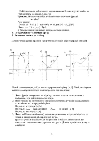 6
Найбільшого та найменшого значення функції дуже зручно знайти за
графіком (але можна і без нього).
Приклад. Визначте найбільше і найменше значення функції
У=√9-х2
Розв’язання
Оскільки 9- х2 ≥ 0 , тобто х2≤ 9, то для х=0 – уmах(0)=3
Якщо х = -
+ 3, то уmіn( -
+3)=0
У більш складних випадках застосовується похідна .
4. Повідомленнятеми і мети уроку
5. Вивченнянового матеріалу
Демонстрація ескізів графіків неперервних функцій (демонстрація слайдів)
Нехай дано функцію у=f(х), яка неперервна на відрізку [a ;b]. Тоді, аналізуючи
вказані геометричні моделі, можна зробититакі висновки.
1. Якщо фукція неперервна на відрізку, то вона досягаєна ньому свого
найменшого та найбільшого значення.
2. Найбільшого та найменшого значення неперервна функція може досягати
як на кінцях та і всерединівідрізка.
На рис. а: всередині [a ; b]
На рис. б: унайм. - всередині [a;b ] , унайб. - на кінцях [a; b]
На рис. в: на кінцях [a ;b].
3. Якщо найбільше (найменше) значення досягається всерединівідрізка, то
тільки в стаціонарній або критичній точці.
(разом з учнями аналізуються всі рисунки й робляться висновки,що
виходячиз цього неважко отриматиалгоритм. Демонстрація алгоритму за
слайдом)
 