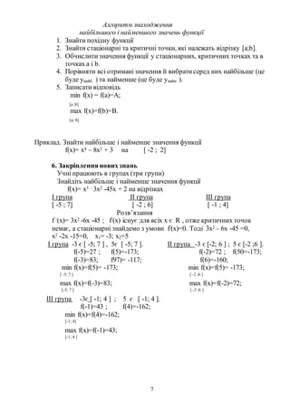 7
Алгоритм знаходження
найбільшого і найменшого значень функції
1. Знайти похідну функції
2. Знайти стаціонарні та критичні точки, які належать відрізку [a;b].
3. Обчислитизначення функції у стаціонарних, критичних точках та в
точках а і b.
4. Порівняти всі отриманізначення й вибратисеред них найбільше (це
буде унайб. ) та найменше (це буде унайм ).
5. Записати відповідь
min f(x) = f(a)=A;
[a ;b]
max f(x)=f(b)=B.
[a; b]
Приклад. Знайти найбільше і найменше значення функції
f(x)= x4 – 8x2 + 3 на [ -2 ; 2]
6. Закріплення новихзнань
Учні працюють в групах (три групи)
Знайдіть найбільше і найменше значення функції
f(x)= x3 – 3x2 -45x + 2 на відрізках
І група ІІ група ІІІ група
[ -5 ; 7] [ -2 ; 6] [ -1 ; 4]
Розв’язання
f /(x)= 3x2 -6x -45 ; f/(x) існує для всіх х є R , отже критичних точок
немає, а стаціонарні знайдемо з умови f/(x)=0. Тоді 3х2 – 6х -45 =0,
х2 -2х -15=0, х1= -3; х2=5
І група -3 є [ -5; 7 ] , 5є [ -5; 7 ]. ІІ група -3 є [-2; 6 ] ; 5 є [-2 ;6 ].
f(-5)=27 ; f(5)=-173; f(-2)=72 ; f(50=-173;
f(-3)=83; f97)= -117; f(6)=-160;
min f(x)=f(5)= -173; min f(x)=f(5)= -173;
[ -5; 7 ] [ -2 ;6 ]
max f(x)=f(-3)=83; max f(x)=f(-2)=72;
[-5; 7 ] [ -2 ;6 ]
ІІІ група -3є [ -1; 4 ] ; 5 є [ -1; 4 ].
f(-1)=43 ; f(4)=-162;
min f(x)=f(4)=-162;
[-1; 4]
max f(x)=f(-1)=43;
[-1; 4 ]
 