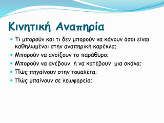 Κινητική Αναπηρία
 Τι μπορούν και τι δεν μπορούν να κάνουν όσοι είναι
καθηλωμένοι στην αναπηρική καρέκλα;
 Μπορούν να ανοίξουν το παράθυρο;
 Μπορούν να ανέβουν ή να κατέβουν μια σκάλα;
 Πώς πηγαίνουν στην τουαλέτα;
 Πώς μπαίνουν σε λεωφορεία;
 
