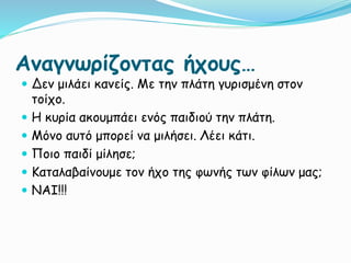 Αναγνωρίζοντας ήχους…
 Δεν μιλάει κανείς. Με την πλάτη γυρισμένη στον
τοίχο.
 Η κυρία ακουμπάει ενός παιδιού την πλάτη.
 Μόνο αυτό μπορεί να μιλήσει. Λέει κάτι.
 Ποιο παιδί μίλησε;
 Καταλαβαίνουμε τον ήχο της φωνής των φίλων μας;
 ΝΑΙ!!!
 