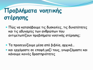 Προβλήματα νοητικής
στέρησης
 Πώς να καταλάβουμε τις δυσκολίες, τις δυνατότητες
και τις αδυναμίες των ανθρώπων που
αντιμετωπίζουν προβλήματα νοητικής στέρησης;
 Τα προσεγγίζουμε μέσα από βιβλία, αρχικά…
 και ερχόμαστε σε επαφή μαζί τους, γνωριζόμαστε και
κάνουμε κοινές δραστηριότητες
 