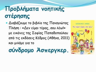 Προβλήματα νοητικής
στέρησης
 Διαβάζουμε το βιβλίο της Παναγιώτας
Πλήση : «Δεν είμαι τέρας, σου λέω!»
με εικόνες της Σοφίας Παπαδοπούλου
από τις εκδόσεις Κέδρος (Αθήνα, 2011)
και μιλάμε για το
σύνδρομο Άσπεργκερ.
 