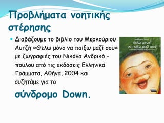 Προβλήματα νοητικής
στέρησης
 Διαβάζουμε το βιβλίο του Μερκούριου
Αυτζή «Θέλω μόνο να παίξω μαζί σου»
με ζωγραφιές του Νικόλα Ανδρικό –
πουλου από τις εκδόσεις Ελληνικά
Γράμματα, Αθήνα, 2004 και
συζητάμε για το
σύνδρομο Down.
 
