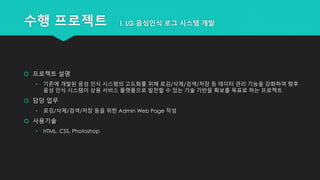 수행 프로젝트 I. LG 음성인식 로그 시스템 개발
 프로젝트 설명
• 기존에 개발된 음성 인식 시스템의 고도화를 위해 로깅/삭제/검색/저장 등 데이터 관리 기능을 강화하여 향후
음성 인식 시스템이 상용 서비스 플랫폼으로 발전할 수 있는 기술 기반을 확보를 목표로 하는 프로젝트
 담당 업무
• 로깅/삭제/검색/저장 등을 위한 Admin Web Page 작성
 사용기술
• HTML, CSS, Photoshop
 