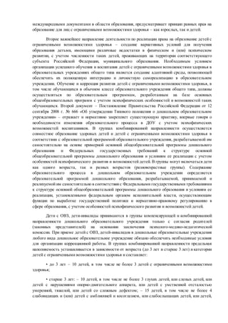международными документами в области образования, предусматривает принцип равных прав на
образование для лиц с ограниченными возможностями здоровья – как взрослых, так и детей.
Второе важнейшее направление деятельности по реализации права на образование детей с
ограниченными возможностями здоровья – создание вариативных условий для получения
образования детьми, имеющими различные недостатки в физическом и (или) психическом
развитии, с учетом численности таких детей, проживающих на территории соответствующего
субъекта Российской Федерации, муниципального образования. Необходимым условием
организации успешного обучения и воспитания детей с ограниченными возможностями здоровья в
образовательных учреждениях общего типа является создание адаптивной среды, позволяющей
обеспечить их полноценную интеграцию и личностную самореализацию в образовательном
учреждении. Обучение и коррекция развития детей с ограниченными возможностями здоровья, в
том числе обучающихся в обычном классе образовательного учреждения общего типа, должны
осуществляться по образовательным программам, разработанным на базе основных
общеобразовательных программ с учетом психофизических особенностей и возможностей таких
обучающихся. Второй документ – Постановление Правительства Российской Федерации от 12
сентября 2008 г. № 666 «Об утверждении Типового положения о дошкольном образовательном
учреждении» – отражает и нормативно закрепляет существующую практику, впервые говоря о
необходимости изменения образовательного процесса в ДОУ с учетом психофизических
возможностей воспитанников. В группах комбинированной направленности осуществляется
совместное образование здоровых детей и детей с ограниченными возможностями здоровья в
соответствии с образовательной программой образовательного учреждения, разрабатываемой им
самостоятельно на основе примерной основной общеобразовательной программы дошкольного
образования и Федеральных государственных требований к структуре основной
общеобразовательной программы дошкольного образования и условиям ее реализации с учетом
особенностей психофизического развития и возможностей детей. В группы могут включаться дети
как одного возраста, так и разных возрастов (разновозрастные группы). Содержание
образовательного процесса в дошкольном образовательном учреждении определяется
образовательной программой дошкольного образования, разрабатываемой, принимаемой и
реализуемой им самостоятельно в соответствиис Федеральными государственными требованиями
к структуре основной общеобразовательной программы дошкольного образования и условиям ее
реализации, установленными федеральным органом исполнительной власти, осуществляющим
функции по выработке государственной политики и нормативно-правовому регулированию в
сфере образования, с учетом особенностей психофизического развития и возможностей детей.
Дети с ОВЗ, дети-инвалиды принимаются в группы компенсирующей и комбинированной
направленности дошкольного образовательного учреждения только с согласия родителей
(законных представителей) на основании заключения психолого-медико-педагогической
комиссии. При приеме детей с ОВЗ, детей-инвалидов в дошкольные образовательные учреждения
любого вида дошкольное образовательное учреждение обязано обеспечить необходимые условия
для организации коррекционной работы. В группах комбинированной направленности предельная
наполняемость устанавливается в зависимости от возраста (до 3 лет и старше 3 лет) и категории
детей с ограниченными возможностями здоровья и составляет:
• до 3 лет – 10 детей, в том числе не более 3 детей с ограниченными возможностями
здоровья;
• старше 3 лет: – 10 детей, в том числе не более 3 глухих детей, или слепых детей, или
детей с нарушениями опорно-двигательного аппарата, или детей с умственной отсталостью
умеренной, тяжелой, или детей со сложным дефектом; – 15 детей, в том числе не более 4
слабовидящих и (или) детей с амблиопией и косоглазием, или слабослышащих детей, или детей,
 