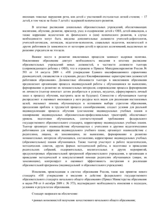 имеющих тяжелые нарушения речи, или детей с умственной отсталостью легкой степени; – 17
детей, в том числе не более 5 детей с задержкой психического развития.
В штатные расписания дошкольных образовательных учреждений, обеспечивающих
воспитание, обучение, развитие, присмотр, уход и оздоровление детей с ОВЗ, детей-инвалидов, а
также коррекцию недостатков их физического и (или) психического развития, в случае
необходимости могут быть введены дополнительные должности учителей-дефектологов,
учителей-логопедов, логопедов, педагогов-психологов, социальных педагогов, воспитателей и
других работников (в зависимости от категории детей) в пределах ассигнований, выделяемых по
решению учредителя на эти цели.
Важное место в развитии инклюзивных процессов занимает кадровая политика.
Инклюзивное образование диктует необходимость введения в штатное расписание
образовательных учреждений новых должностей, в частности должности тьютора
(сопровождающего ребенка с ОВЗ), что и отражено в Приказе Минздравсоцразвития России №
593 от 14 августа 2009 г. «Об утверждении Единого квалификационного справочника
руководителей, специалистов и служащих, раздел Квалификационные характеристики должностей
работников образования». Должностные обязанности тьютора в инклюзивном образовании
предполагают организацию процесса индивидуальной работы с обучающимися по выявлению,
формированию и развитию их познавательных интересов; сопровождение процесса формирования
их личности (тьютор помогает детям разобраться в успехах, неудачах, сформулировать личный
заказ к процессу обучения, выстроить цели на будущее). Совместно с обучающимся тьютор
распределяет и оценивает имеющиеся у него ресурсы всех видов для реализации поставленных
целей; оказывает помощь обучающемуся в осознанном выборе стратегии образования,
преодолении проблем и трудностей процесса самообразования; создает условия для реальной
индивидуализации процесса обучения (составление индивидуальных учебных планов и
планирование индивидуальных образовательно-профессиональных траекторий); обеспечивает
уровень подготовки обучающихся, соответствующий требованиям федерального
государственного образовательного стандарта, корректировку индивидуальных учебных планов.
Тьютор организует взаимодействие обучающегося с учителями и другими педагогическими
работниками для коррекции индивидуального учебного плана; организует взаимодействие с
родителями, лицами, их заменяющими, по выявлению, формированию и развитию
познавательных интересов обучающихся, составлению, корректировке индивидуальных учебных
(образовательных) планов обучающихся. Также тьютор участвует в работе педагогических,
методических советов, других формах методической работы, в подготовке и проведении
родительских собраний, оздоровительных, воспитательных и других мероприятий,
предусмотренных образовательной программой образовательного учреждения, в организации и
проведении методической и консультативной помощи родителям обучающихся (лицам, их
заменяющим), контролирует и оценивает эффективность построения и реализации
образовательной программы (индивидуальной и образовательного учреждения).
Изменения, происходящие в системе образования России, такие как принятие нового
стандарта «Об утверждении и введении в действие федерального государственного
образовательного стандарта начального общего образования» (Приказ Министерства образования
и науки РФ от 6 октября 2009 г. № 373), подтверждают необходимость изменения к подходам,
условиям и результатам образования.
Стандарт направлен на обеспечение:
• равных возможностей получения качественного начального общего образования;
 