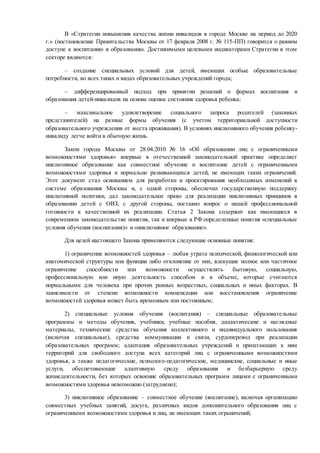 В «Стратегии повышения качества жизни инвалидов в городе Москве на период до 2020
г.» (постановление Правительства Москвы от 17 февраля 2008 г. № 115-ПП) говорится о равном
доступе к воспитанию и образованию. Достижимыми целевыми индикаторами Стратегии в этом
секторе являются:
– создание специальных условий для детей, имеющих особые образовательные
потребности, во всех типах и видах образовательных учреждений города;
– дифференцированный подход при принятии решений о формах воспитания и
образования детей-инвалидов на основе оценки состояния здоровья ребенка;
– максимальное удовлетворение социального запроса родителей (законных
представителей) на разные формы обучения (с учетом территориальной доступности
образовательного учреждения от места проживания). В условиях инклюзивного обучения ребенку-
инвалиду легче войти в обычную жизнь.
Закон города Москвы от 28.04.2010 № 16 «Об образовании лиц с ограниченными
возможностями здоровья» впервые в отечественной законодательной практике определяет
инклюзивное образование как совместное обучение и воспитание детей с ограниченными
возможностями здоровья и нормально развивающихся детей, не имеющих таких ограничений.
Этот документ стал основанием для разработки и проектирования необходимых изменений в
системе образования Москвы и, с одной стороны, обеспечил государственную поддержку
инклюзивной политики, дал законодательное право для реализации инклюзивных принципов в
образовании детей с ОВЗ, с другой стороны, поставил вопрос о нашей профессиональной
готовности к качественной их реализации. Статья 2 Закона содержит как имеющиеся в
современном законодательстве понятия, так и впервые в РФ определенные понятия «специальные
условия обучения (воспитания)» и «инклюзивное образование».
Для целей настоящего Закона применяются следующие основные понятия:
1) ограничение возможностей здоровья – любая утрата психической, физиологической или
анатомической структуры или функции либо отклонение от них, влекущие полное или частичное
ограничение способности или возможности осуществлять бытовую, социальную,
профессиональную или иную деятельность способом и в объеме, которые считаются
нормальными для человека при прочих равных возрастных, социальных и иных факторах. В
зависимости от степени возможности компенсации или восстановления ограничение
возможностей здоровья может быть временным или постоянным;
2) специальные условия обучения (воспитания) – специальные образовательные
программы и методы обучения, учебники, учебные пособия, дидактические и наглядные
материалы, технические средства обучения коллективного и индивидуального пользования
(включая специальные), средства коммуникации и связи, сурдоперевод при реализации
образовательных программ; адаптация образовательных учреждений и прилегающих к ним
территорий для свободного доступа всех категорий лиц с ограниченными возможностями
здоровья, а также педагогические, психолого-педагогические, медицинские, социальные и иные
услуги, обеспечивающие адаптивную среду образования и безбарьерную среду
жизнедеятельности, без которых освоение образовательных программ лицами с ограниченными
возможностями здоровья невозможно (затруднено);
3) инклюзивное образование – совместное обучение (воспитание), включая организацию
совместных учебных занятий, досуга, различных видов дополнительного образования лиц с
ограниченными возможностями здоровья и лиц, не имеющих таких ограничений;
 