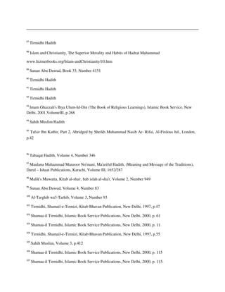 87
Tirmidhi Hadith
88
Islam and Christianity, The Superior Morality and Habits of Hadrat Muhammad
www.hizmetbooks.org/Islam-andChristianity/10.htm
89
Sunan Abu Dawud, Book 33, Number 4151
90
Tirmidhi Hadith
91
Tirmidhi Hadith
92
Tirmidhi Hadith
93
Imam Ghazzali's Ihya Ulum-Id-Din (The Book of Religious Learnings), Islamic Book Service, New
Delhi, 2001,VolumeIII, p.268
94
Sahih Muslim Hadith
95
Tafsir Ibn Kathir, Part 2, Abridged by Sheikh Muhammad Nasib Ar- Rifai, Al-Firdous ltd., London,
p.42
96
Tabaqat Hadith, Volume 4, Number 346
97
Maulana Muhammad Manzoor No'mani, Ma'ariful Hadith, (Meaning and Message of the Traditions),
Darul – Ishaat Publications, Karachi, Volume III, 1652/287
98
Malik's Muwatta, Kitab al-sha'r, bab islah al-sha'r, Volume 2, Number 949
99
Sunan Abu Dawud, Volume 4, Number 83
100
Al-Targhib wa'l-Tarhib, Volume 3, Number 93
101
Tirmidhi, Shamail-e-Tirmizi, Kitab Bhavan Publication, New Delhi, 1997, p.47
102
Shamaa-il Tirmidhi, Islamic Book Service Publications, New Delhi, 2000, p. 61
103
Shamaa-il Tirmidhi, Islamic Book Service Publications, New Delhi, 2000, p. 11
104
Tirmidhi, Shamail-e-Tirmizi, Kitab Bhavan Publication, New Delhi, 1997, p.55
105
Sahih Muslim, Volume 3, p.412
106
Shamaa-il Tirmidhi, Islamic Book Service Publications, New Delhi, 2000, p. 115
107
Shamaa-il Tirmidhi, Islamic Book Service Publications, New Delhi, 2000, p. 115.
 