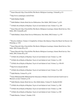 167
Imam Ghazzali's Ihya Ulum-Id-Din (The Book of Religious Learnings, VolumeII, p.131
168
http://www.ourdialogue.com/m25.htm
169
Sahih Bukhari Hadith
170
Sahih Bukhari, Islamic Book Service Publications, New Delhi, 2002,Volume 7, p.241
171
Al Hafiz ibn al-Dayba al-Shaybani, Taysir al-'usul ilaJami al-'usul, Volume 15, p. 209
172
Imam Ghazzali's Ihya Ulum-Id-Din (The Book of Religious Learnings), Islamic Book Service, New
Delhi, 2001,VolumeIII, p.68
173
Sahih Bukhari, Islamic Book Service Publications, New Delhi, 2002,Volume 3, p. 597
174
Riyad-us-Saliheen, Volume 2, Compiled by Al-Imam Abu Zakariya Yahya bin Sharaf An-Nawawi Ad-
Dimashqi, p. 1330
175
Imam Ghazzali's Ihya Ulum-Id-Din (The Book of Religious Learnings), Islamic Book Service, New
Delhi, 2001,Volume III, p.124
176
Imam Ghazzali's Ihya Ulum-Id-Din (The Book of Religious Learnings), Islamic Book Service, New
Delhi, 2001,Volume III, p.167
177
Al Hafiz ibn al-Dayba al-Shaybani, Taysir al-'usul ilaJami al-'usul, Volume 2, p. 448
178
Al Hafiz ibn al-Dayba al-Shaybani, Taysir al-'usul ilaJami al-'usul, Volume 2, p. 450
179
Al Hafiz ibn al-Dayba al-Shaybani, Taysir al-'usul ilaJami al-'usul, Volume 2, p. 450-451
180
http://www.diyanetvakfi.dk
181
Al Hafiz ibn al-Dayba al-Shaybani, Taysir al-'usul ilaJami al-'usul, Volume 15, p. 209
182
Sahih Muslim, Volume IV, p.110
183
Imam Muhammad Bin Muhammad bin Suleyman er-Rudani, Cem'ul-fevaid min Cami'il-usul ve
Mecma'iz-zevaid, Volume5, p.136
184
Sahih Muslim, Islamic Book Service, New Delhi (India), Volume IV, Number2421R1
185
Al Hafiz ibn al-Dayba al-Shaybani, Taysir al-'usul ilaJami al-'usul, Volume 2, p. 508
186
Al Hafiz ibn al-Dayba al-Shaybani, Taysir al-'usul ilaJami al-'usul, Volume 2, p. 508
187
Al Hafiz ibn al-Dayba al-Shaybani, Taysir al-'usul ilaJami al-'usul, Volume 2, p. 509
188
Sahih Muslim, Volume 7, Number 3170
 