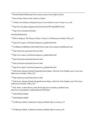 209
Elmalili Hamdi Muhammad Yazir, Kuran-ı Kerim Tefsiri (Qur'an Tafsir)
210
Imam Taberi, Taberi Tefsiri, (Tafsir at-Tabari)
211
Al Hafiz ibn al-Dayba al-Shaybani,Taysir al-'usul ilaJami al-'usul, Volume 15, p. 420
212
http://lists.isb.sdnpk.org/pipermail/cyberclub-old/1999-April/000341.html
213
http://www.mustakiim.de/Islam/
IslamTarihi/bilgi5.htm
214
M.G.S. Hodgson, The Venture of Islam, Volume1, İz Publications, Istanbul, 1993, p.61
215
http://www.najaco.com/islam/companions_prophet/sahmi.htm
216
Ar-Raheeq Al-Makhtum,(The Sealed Nectar), http://www.quraan.com/Raheeq/32.asp
217
http://cyberistan.org/islamic/chosroes.html
218
http://www.najaco.com/islam/companions_prophet/sahmi.htm
219
http://cyberistan.org/islamic/chosroes.html
220
http://cyberistan.org/islamic/chosroes.html
221
http://www.najaco.com/islam/companions_prophet/sahmi.htm
222
Salih Suruç, Kainatın Efendisi Peygamberimizin Hayatı, (The Life of the Prophet (saas)), Yeni Asya
Publications, Istanbul, 1998, p.225
223
http://cyberistan.org/islamic/chosroes.html
224
Salih Suruç, Kainatın Efendisi Peygamberimizin Hayatı, (The Life of the Prophet (saas)) Yeni Asya
Publications, Istanbul, 1998, p.225
225
H.G. Wells, A Short History of the World, http://www.bartleby.com/86/41.html;
http://www.encyclopedia.com/printablenew/25555.html
226
Sahih Bukhari Hadith
227
Sahih Bukhari Hadith
228
Al-Muttaqi al-Hindi, Al-Burhan fi Alamat al-Mahdi Akhir al-zaman, p. 27
229
Al-Muttaqi al-Hindi, Al-Burhan fi Alamat al-Mahdi Akhir al-zaman, p.38
 