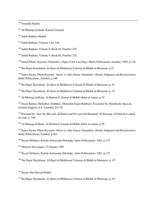 230
Tirmidhi Hadith
231
Al-Muttaqi al-Hindi, Kanzul Ummaal
232
Sahih Bukhari Hadith
233
Sahih Bukhari, Volume 2 no: 146
234
Sahih Bukhari, Volume 9, Book 88, Number 235
235
Sahih Bukhari, Volume 9, Book 88, Number 235
236
Ismail Mutlu, Kıyamet Alametleri, (Signs of the Last Day), Mutlu Publications, Istanbul, 1999, p.138
237
Ibn Hajar Haytahami, Al-Qawl al-Mukhtasar fi'alamat al-Mahdi al-Muntazar, p.47
238
Imam Sarani, Olum-Kıyamet- Ahiret ve Ahir Zaman Alametleri, (Death, Judgment and Resurrection),
Bedir Publications, İstanbul, p.440
239
Ibn Hajar Haytahami, Al-Qawl al-Mukhtasar fi'alamat al-Mahdi al-Muntazar, p. 54
240
Ibn Hajar Haytahami, Al-Qawl al-Mukhtasar fi'alamat al-Mahdi al-Muntazar, p. 54
241
Al-Muttaqi al-Hindi, Al-Burhan fi Alamat al-Mahdi Akhir al-zaman, p.32
242
Imam Rabani, Mektubat-ı Rabbani, (Maktubat Imam Rabbani) Translated by Abdulkadir Akcicek,
Istanbul Dağıtım A.S., Istanbul, 2/1170
243
Narrated by `Amr ibn Shu`ayb, al-Hakim and Nu`aym ibn Hammad, Al-Barzanji, Al-Isha'ah li-ashrat
al-sa'ah, p. 169
244
Al-Muttaqi al-Hindi, Al-Burhan fi Alamat al-Mahdi Akhir al-zaman, p.35
245
İmam Sarani, Ölüm-Kıyamet- Ahiret ve Ahir Zaman Alametleri, (Death, Judgment and Resurrection),
Bedir Publications, İstanbul, p.461
246
Necati Özfatura, Kurtlar Sofrasında Ortadoğu, Adım Publications, 1983, p.175
247
Hurriyet Newspaper, 23 January 1991
248
Necati Özfatura, Kurtlar Sofrasında Ortadoğu, Adım Publications, 1983, p.175
249
Ibn Hajar Haytahami, Al-Qawl al-Mukhtasar fi'alamat al-Mahdi al-Muntazar, p. 47
250
Sunan Abu Dawud Hadith
251
Ibn Hajar Haytahami, Al-Qawl al-Mukhtasar fi'alamat al-Mahdi al-Muntazar, p. 49
 