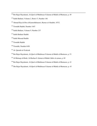 252
Ibn Hajar Haytahami, Al-Qawl al-Mukhtasar fi'alamat al-Mahdi al-Muntazar, p. 49
253
Sahih Bukhari, Volume 2, Book 17, Number 146
254
Ahmad Diya'al-Din al-Kamushkhanawi, Ramuz al-Ahadith, 187/2
255
Tirmidhi Hadith, Number 1447
256
Sahih Bukhari, Volume 9, Number 237
257
Sahih Bukhari Hadith
258
Sahih Musnad Hadith
259
Tirmidhi Hadith
260
Tirmidhi, Number1450
261
Al- Qurtubi al-Tezkirah
262
Ibn Hajar Haytahami, Al-Qawl al-Mukhtasar fi'alamat al-Mahdi al-Muntazar, p. 53
263
Al-Muttaqi al-Hindi, Al-Burhan fi Alamat al-Mahdi Akhir al-zaman, p. 69
264
Ibn Hajar Haytahami, Al-Qawl al-Mukhtasar fi'alamat al-Mahdi al-Muntazar, p. 43
265
Ibn Hajar Haytahami, Al-Qawl al-Mukhtasar fi'alamat al-Mahdi al-Muntazar, p. 43
 